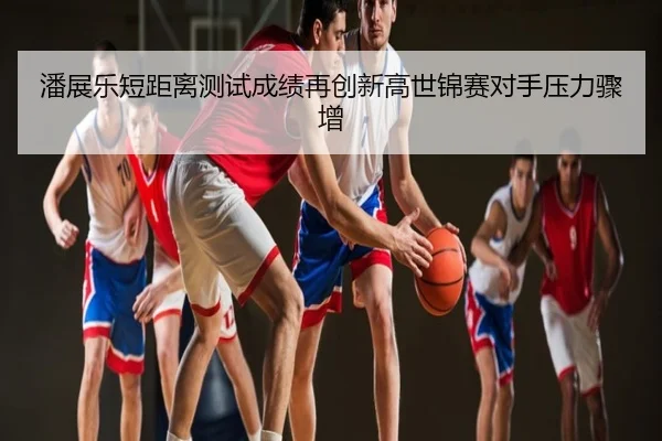 潘展乐短距离测试成绩再创新高世锦赛对手压力骤增