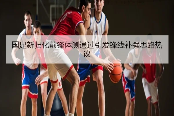 国足新归化前锋体测通过引发锋线补强思路热议