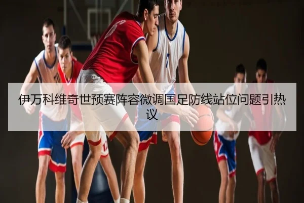 伊万科维奇世预赛阵容微调国足防线站位问题引热议